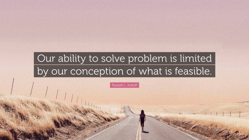Russell L. Ackoff Quote: “Our ability to solve problem is limited by our conception of what is feasible.”