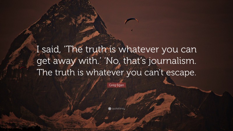 Greg Egan Quote: “I said, ‘The truth is whatever you can get away with.’ ‘No, that’s journalism. The truth is whatever you can’t escape.”
