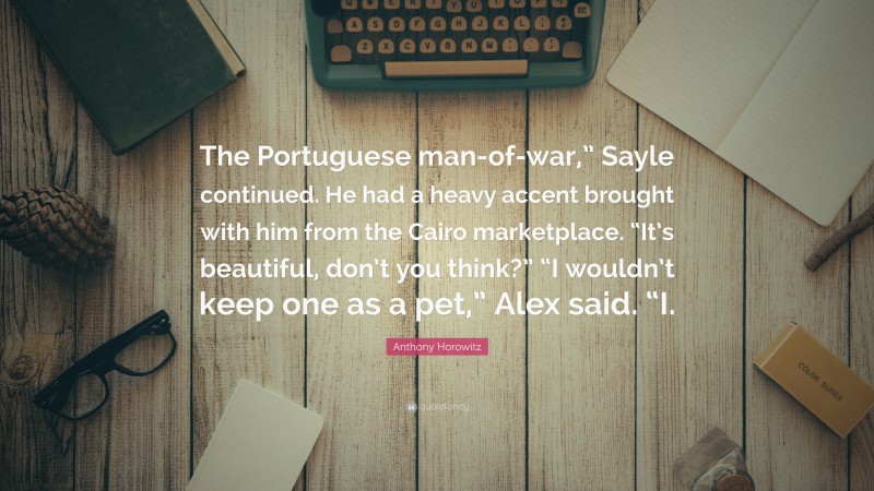 Anthony Horowitz Quote: “The Portuguese man-of-war,” Sayle continued. He had a heavy accent brought with him from the Cairo marketplace. “It’s beautiful, don’t you think?” “I wouldn’t keep one as a pet,” Alex said. “I.”