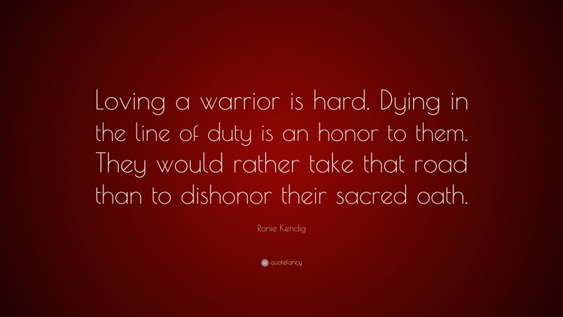 Ronie Kendig Quote: “Loving a warrior is hard. Dying in the line of duty is an honor to them. They would rather take that road than to dishonor their sacred oath.”