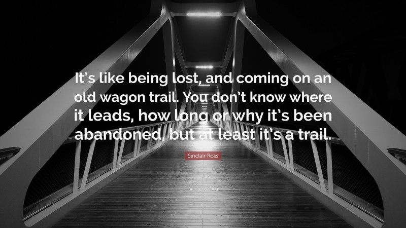 Sinclair Ross Quote: “It’s like being lost, and coming on an old wagon trail. You don’t know where it leads, how long or why it’s been abandoned, but at least it’s a trail.”