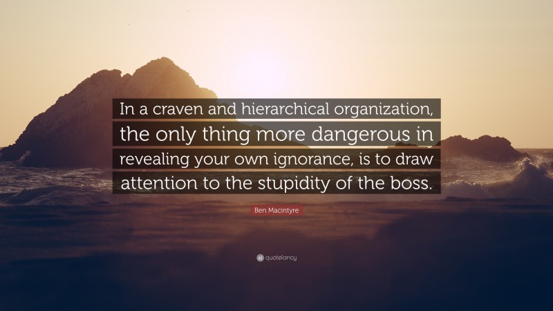 Ben Macintyre Quote: “In a craven and hierarchical organization, the only thing more dangerous in revealing your own ignorance, is to draw attention to the stupidity of the boss.”