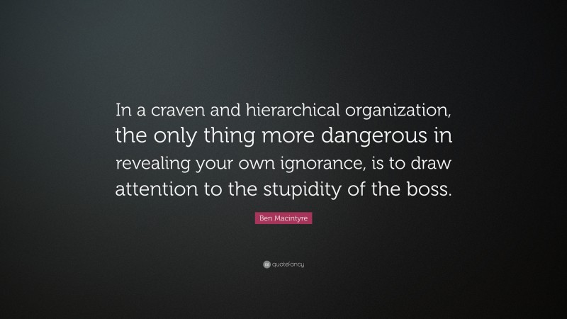 Ben Macintyre Quote: “In a craven and hierarchical organization, the only thing more dangerous in revealing your own ignorance, is to draw attention to the stupidity of the boss.”