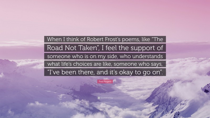 Fred Rogers Quote: “When I think of Robert Frost’s poems, like “The Road Not Taken”, I feel the support of someone who is on my side, who understands what life’s choices are like, someone who says, “I’ve been there, and it’s okay to go on”.”