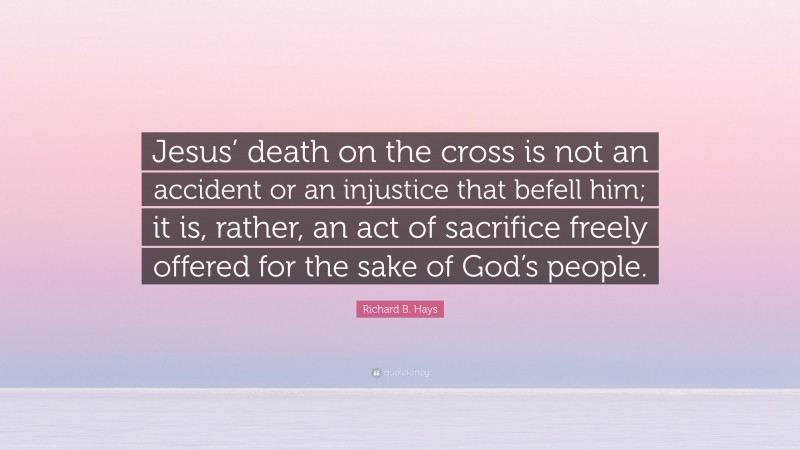 Richard B. Hays Quote: “Jesus’ death on the cross is not an accident or an injustice that befell him; it is, rather, an act of sacrifice freely offered for the sake of God’s people.”