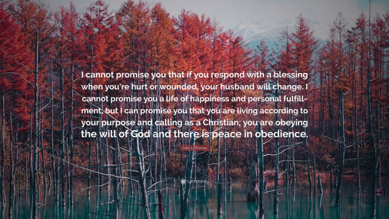Gary L. Thomas Quote: “I cannot promise you that if you respond with a blessing when you’re hurt or wounded, your husband will change. I cannot promise you a life of happiness and personal fulfill-ment, but I can promise you that you are living according to your purpose and calling as a Christian; you are obeying the will of God and there is peace in obedience.”
