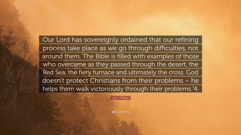 Gary L. Thomas Quote: “Our Lord has sovereignly ordained that our refining process take place as we go through difficulties, not around them. The Bible is filled with examples of those who overcame as they passed through the desert, the Red Sea, the fiery furnace and ultimately the cross. God doesn’t protect Christians from their problems – he helps them walk victoriously through their problems.”4.”