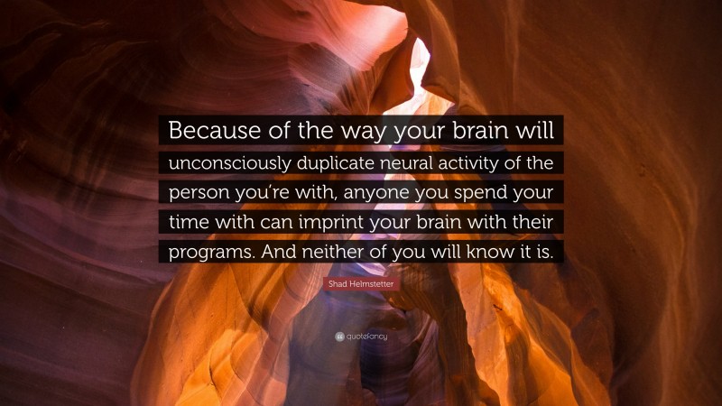 Shad Helmstetter Quote: “Because of the way your brain will unconsciously duplicate neural activity of the person you’re with, anyone you spend your time with can imprint your brain with their programs. And neither of you will know it is.”