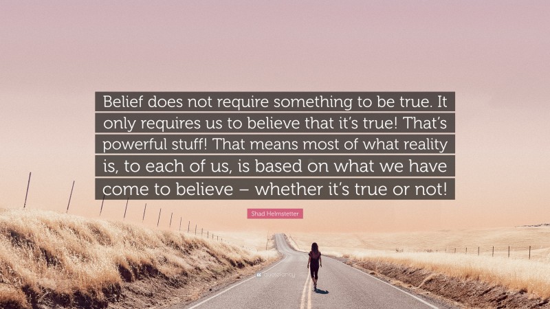 Shad Helmstetter Quote: “Belief does not require something to be true. It only requires us to believe that it’s true! That’s powerful stuff! That means most of what reality is, to each of us, is based on what we have come to believe – whether it’s true or not!”