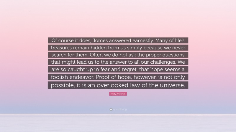 Andy Andrews Quote: “Of course it does, Jomes answered earnestly. Many of life’s treasures remain hidden from us simply because we never search for them. Often we do not ask the proper questions that might lead us to the answer to all our challenges. We are so caught up in fear and regret, that hope seems a foolish endeavor. Proof of hope, however, is not only possible, it is an overlooked law of the universe.”
