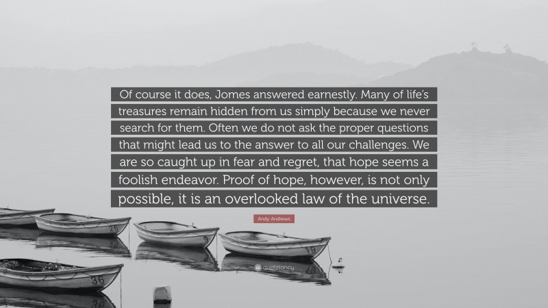 Andy Andrews Quote: “Of course it does, Jomes answered earnestly. Many of life’s treasures remain hidden from us simply because we never search for them. Often we do not ask the proper questions that might lead us to the answer to all our challenges. We are so caught up in fear and regret, that hope seems a foolish endeavor. Proof of hope, however, is not only possible, it is an overlooked law of the universe.”