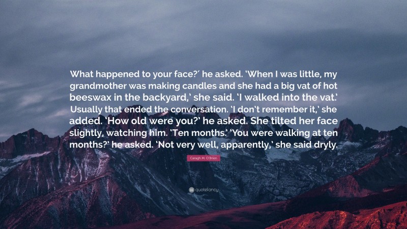 Caragh M. O'Brien Quote: “What happened to your face?′ he asked. ‘When I was little, my grandmother was making candles and she had a big vat of hot beeswax in the backyard,’ she said. ‘I walked into the vat.’ Usually that ended the conversation. ‘I don’t remember it,’ she added. ‘How old were you?’ he asked. She tilted her face slightly, watching him. ‘Ten months.’ ‘You were walking at ten months?’ he asked. ‘Not very well, apparently,’ she said dryly.”