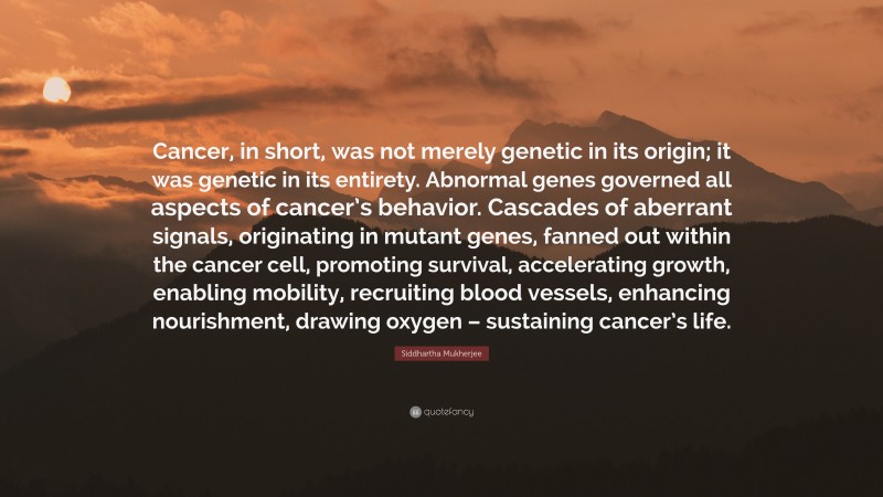 Siddhartha Mukherjee Quote: “Cancer, in short, was not merely genetic in its origin; it was genetic in its entirety. Abnormal genes governed all aspects of cancer’s behavior. Cascades of aberrant signals, originating in mutant genes, fanned out within the cancer cell, promoting survival, accelerating growth, enabling mobility, recruiting blood vessels, enhancing nourishment, drawing oxygen – sustaining cancer’s life.”