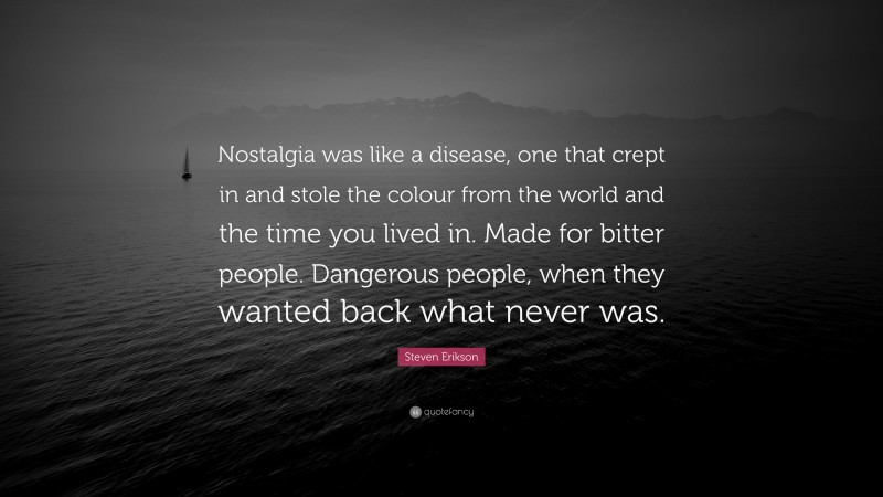 Steven Erikson Quote: “Nostalgia was like a disease, one that crept in and stole the colour from the world and the time you lived in. Made for bitter people. Dangerous people, when they wanted back what never was.”