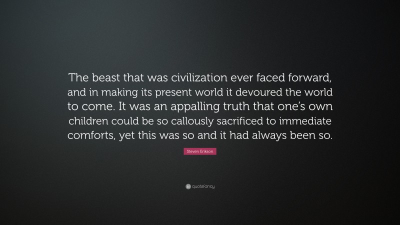 Steven Erikson Quote: “The beast that was civilization ever faced forward, and in making its present world it devoured the world to come. It was an appalling truth that one’s own children could be so callously sacrificed to immediate comforts, yet this was so and it had always been so.”