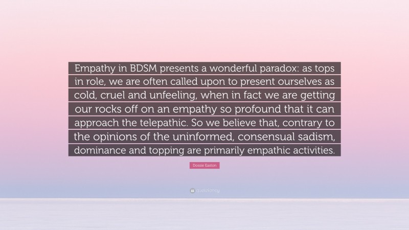 Dossie Easton Quote: “Empathy in BDSM presents a wonderful paradox: as tops in role, we are often called upon to present ourselves as cold, cruel and unfeeling, when in fact we are getting our rocks off on an empathy so profound that it can approach the telepathic. So we believe that, contrary to the opinions of the uninformed, consensual sadism, dominance and topping are primarily empathic activities.”