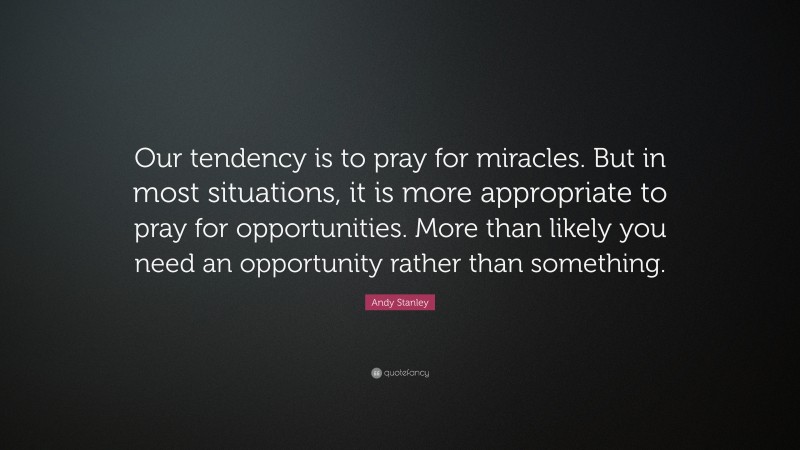 Andy Stanley Quote: “Our tendency is to pray for miracles. But in most situations, it is more appropriate to pray for opportunities. More than likely you need an opportunity rather than something.”