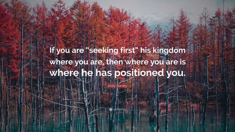 Andy Stanley Quote: “If you are “seeking first” his kingdom where you are, then where you are is where he has positioned you.”