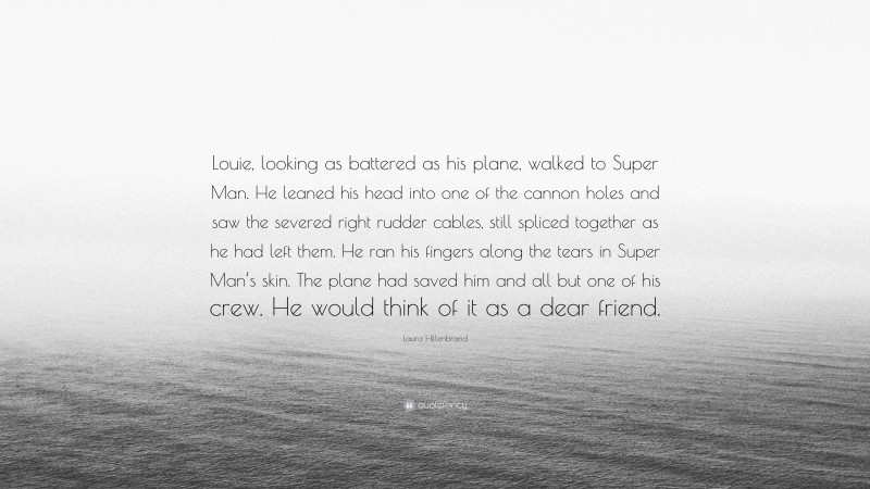 Laura Hillenbrand Quote: “Louie, looking as battered as his plane, walked to Super Man. He leaned his head into one of the cannon holes and saw the severed right rudder cables, still spliced together as he had left them. He ran his fingers along the tears in Super Man’s skin. The plane had saved him and all but one of his crew. He would think of it as a dear friend.”