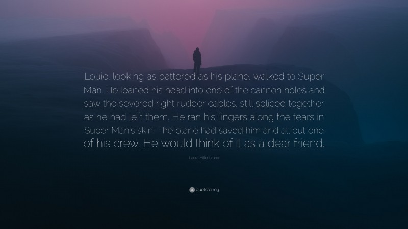 Laura Hillenbrand Quote: “Louie, looking as battered as his plane, walked to Super Man. He leaned his head into one of the cannon holes and saw the severed right rudder cables, still spliced together as he had left them. He ran his fingers along the tears in Super Man’s skin. The plane had saved him and all but one of his crew. He would think of it as a dear friend.”
