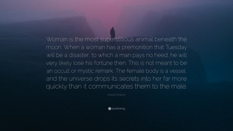 Edward Dahlberg Quote: “Woman is the most superstitious animal beneath the moon. When a woman has a premonition that Tuesday will be a disaster, to which a man pays no heed, he will very likely lose his fortune then. This is not meant to be an occult or mystic remark. The female body is a vessel, and the universe drops its secrets into her far more quickly than it communicates them to the male.”
