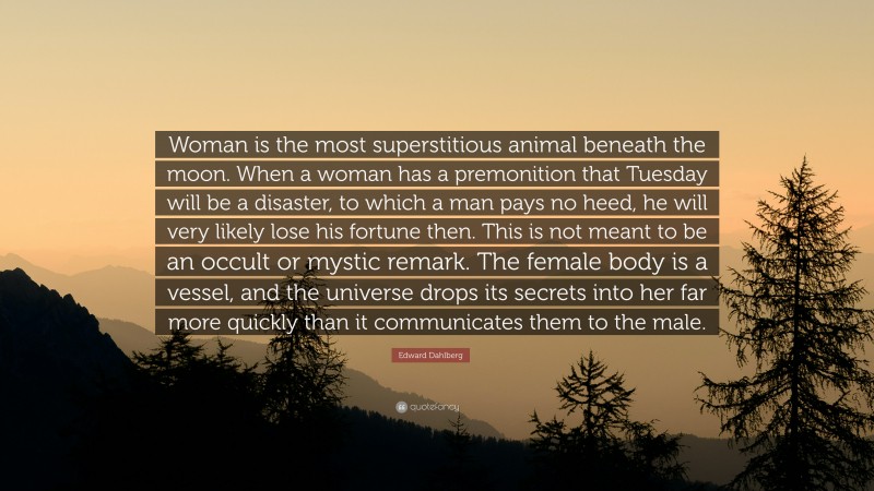 Edward Dahlberg Quote: “Woman is the most superstitious animal beneath the moon. When a woman has a premonition that Tuesday will be a disaster, to which a man pays no heed, he will very likely lose his fortune then. This is not meant to be an occult or mystic remark. The female body is a vessel, and the universe drops its secrets into her far more quickly than it communicates them to the male.”