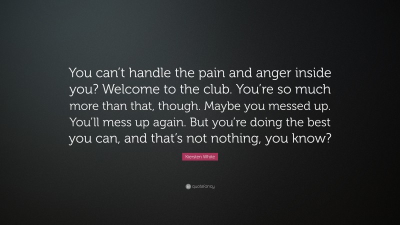 Kiersten White Quote: “You can’t handle the pain and anger inside you? Welcome to the club. You’re so much more than that, though. Maybe you messed up. You’ll mess up again. But you’re doing the best you can, and that’s not nothing, you know?”