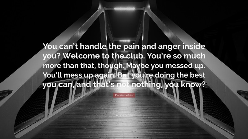 Kiersten White Quote: “You can’t handle the pain and anger inside you? Welcome to the club. You’re so much more than that, though. Maybe you messed up. You’ll mess up again. But you’re doing the best you can, and that’s not nothing, you know?”