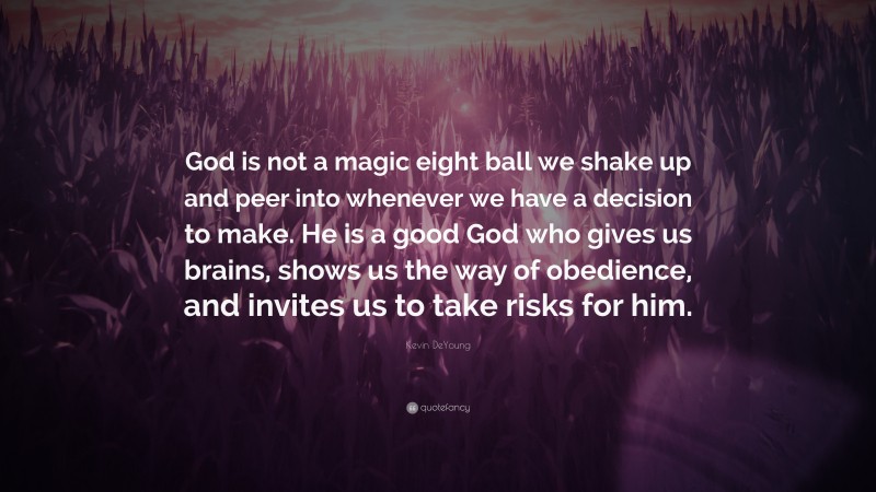 Kevin DeYoung Quote: “God is not a magic eight ball we shake up and peer into whenever we have a decision to make. He is a good God who gives us brains, shows us the way of obedience, and invites us to take risks for him.”
