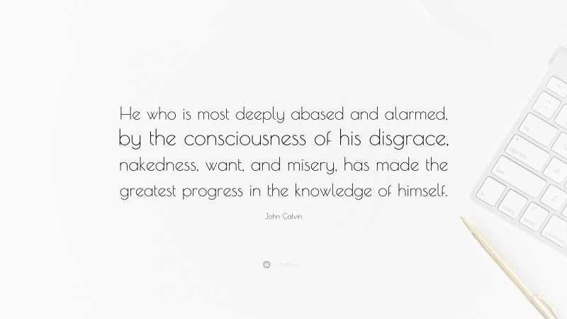 John Calvin Quote: “He who is most deeply abased and alarmed, by the consciousness of his disgrace, nakedness, want, and misery, has made the greatest progress in the knowledge of himself.”