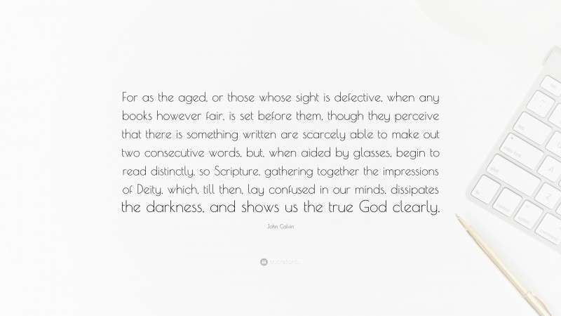 John Calvin Quote: “For as the aged, or those whose sight is defective, when any books however fair, is set before them, though they perceive that there is something written are scarcely able to make out two consecutive words, but, when aided by glasses, begin to read distinctly, so Scripture, gathering together the impressions of Deity, which, till then, lay confused in our minds, dissipates the darkness, and shows us the true God clearly.”