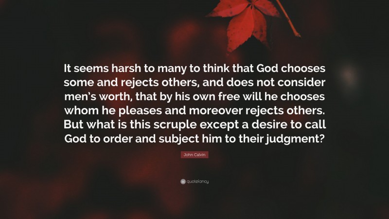 John Calvin Quote: “It seems harsh to many to think that God chooses some and rejects others, and does not consider men’s worth, that by his own free will he chooses whom he pleases and moreover rejects others. But what is this scruple except a desire to call God to order and subject him to their judgment?”