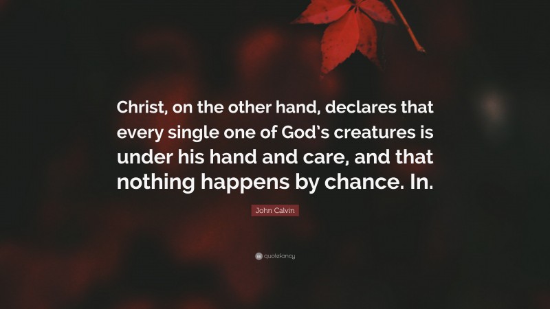 John Calvin Quote: “Christ, on the other hand, declares that every single one of God’s creatures is under his hand and care, and that nothing happens by chance. In.”