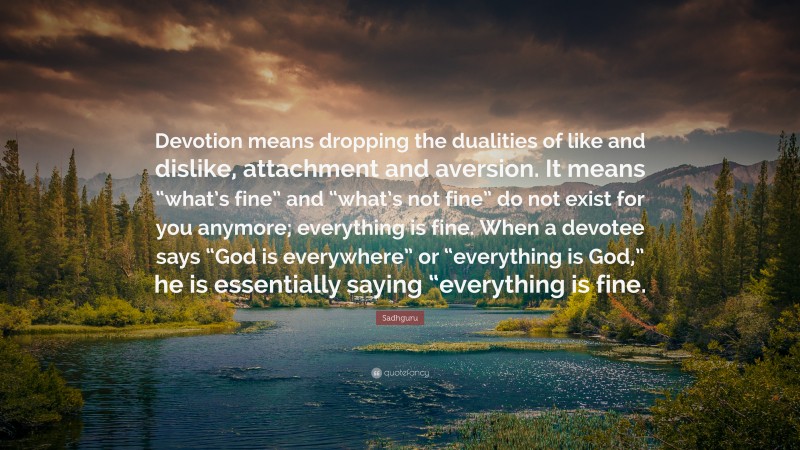 Sadhguru Quote: “Devotion means dropping the dualities of like and dislike, attachment and aversion. It means “what’s fine” and “what’s not fine” do not exist for you anymore; everything is fine. When a devotee says “God is everywhere” or “everything is God,” he is essentially saying “everything is fine.”