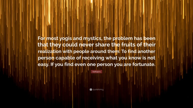 Sadhguru Quote: “For most yogis and mystics, the problem has been that they could never share the fruits of their realization with people around them. To find another person capable of receiving what you know is not easy. If you find even one person you are fortunate.”