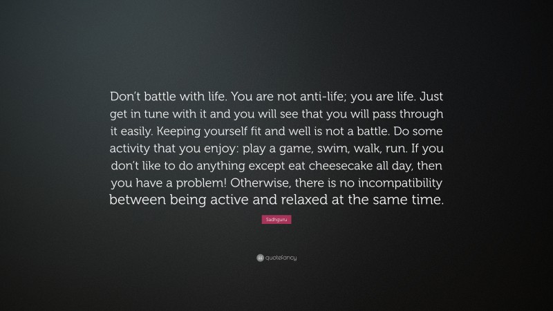 Sadhguru Quote: “Don’t battle with life. You are not anti-life; you are life. Just get in tune with it and you will see that you will pass through it easily. Keeping yourself fit and well is not a battle. Do some activity that you enjoy: play a game, swim, walk, run. If you don’t like to do anything except eat cheesecake all day, then you have a problem! Otherwise, there is no incompatibility between being active and relaxed at the same time.”