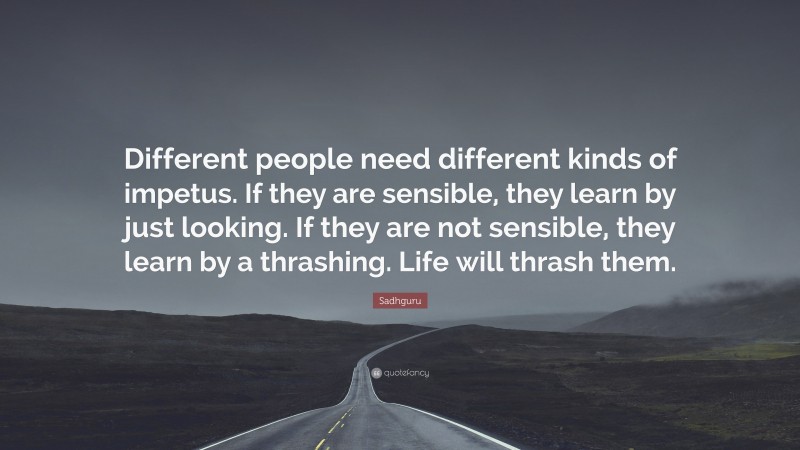 Sadhguru Quote: “Different people need different kinds of impetus. If they are sensible, they learn by just looking. If they are not sensible, they learn by a thrashing. Life will thrash them.”