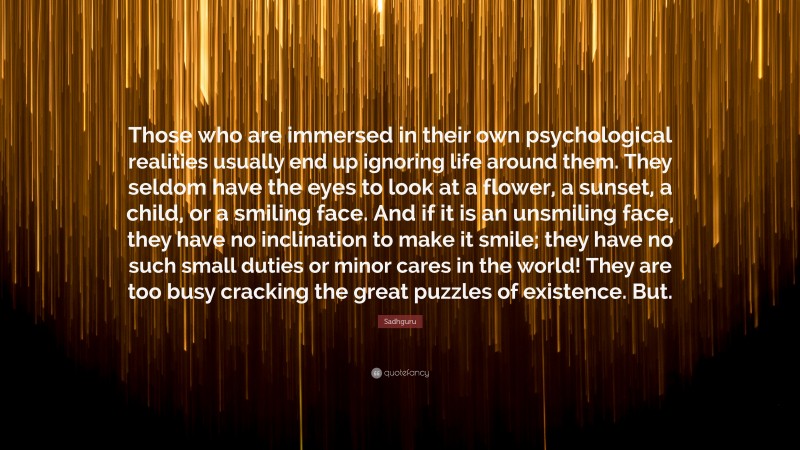 Sadhguru Quote: “Those who are immersed in their own psychological realities usually end up ignoring life around them. They seldom have the eyes to look at a flower, a sunset, a child, or a smiling face. And if it is an unsmiling face, they have no inclination to make it smile; they have no such small duties or minor cares in the world! They are too busy cracking the great puzzles of existence. But.”