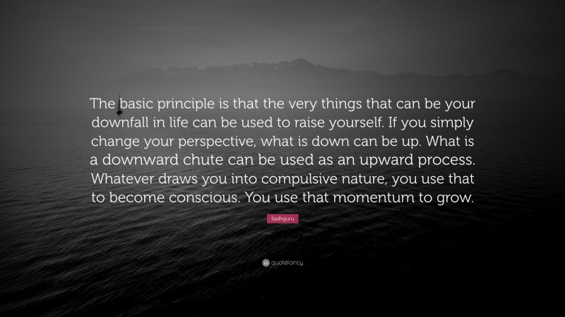 Sadhguru Quote: “The basic principle is that the very things that can be your downfall in life can be used to raise yourself. If you simply change your perspective, what is down can be up. What is a downward chute can be used as an upward process. Whatever draws you into compulsive nature, you use that to become conscious. You use that momentum to grow.”