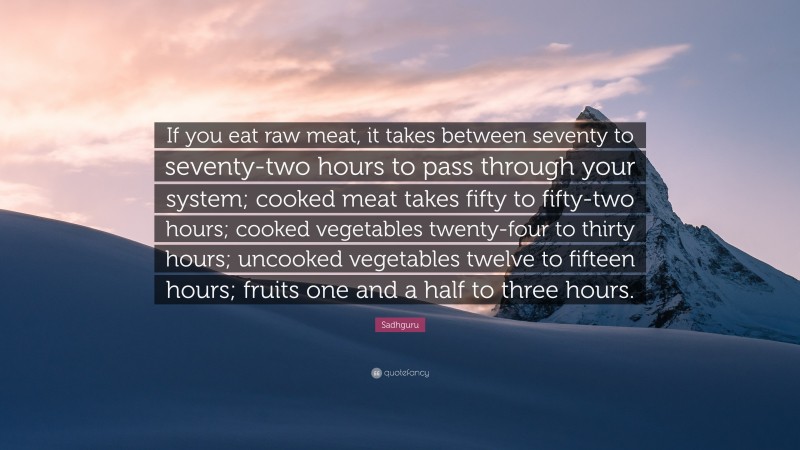 Sadhguru Quote: “If you eat raw meat, it takes between seventy to seventy-two hours to pass through your system; cooked meat takes fifty to fifty-two hours; cooked vegetables twenty-four to thirty hours; uncooked vegetables twelve to fifteen hours; fruits one and a half to three hours.”