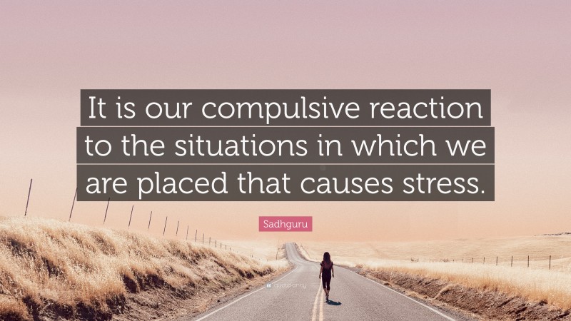 Sadhguru Quote: “It is our compulsive reaction to the situations in which we are placed that causes stress.”