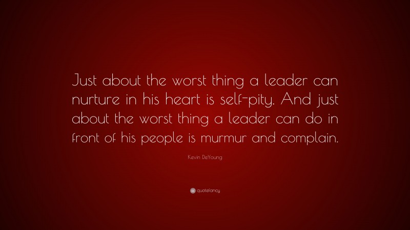 Kevin DeYoung Quote: “Just about the worst thing a leader can nurture in his heart is self-pity. And just about the worst thing a leader can do in front of his people is murmur and complain.”