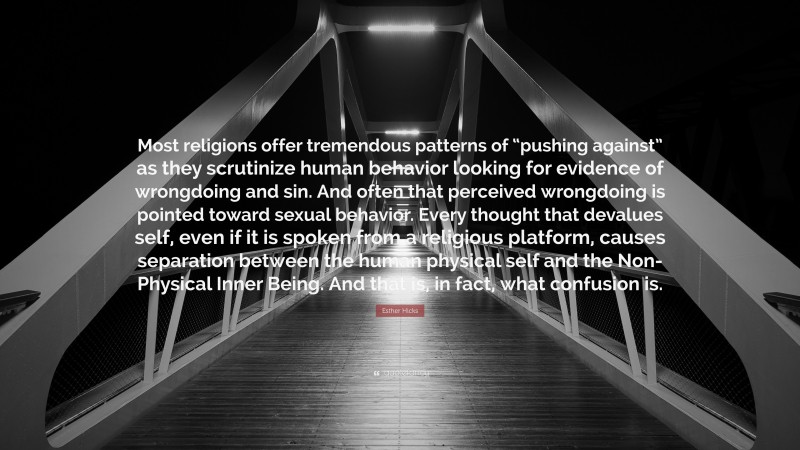 Esther Hicks Quote: “Most religions offer tremendous patterns of “pushing against” as they scrutinize human behavior looking for evidence of wrongdoing and sin. And often that perceived wrongdoing is pointed toward sexual behavior. Every thought that devalues self, even if it is spoken from a religious platform, causes separation between the human physical self and the Non-Physical Inner Being. And that is, in fact, what confusion is.”