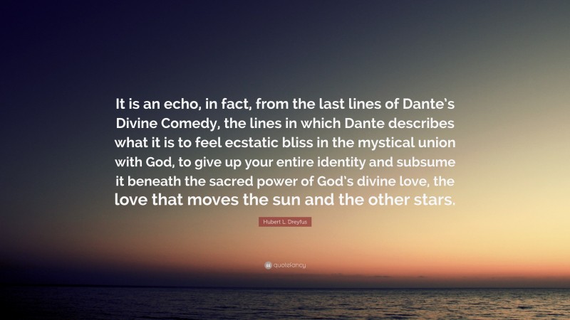 Hubert L. Dreyfus Quote: “It is an echo, in fact, from the last lines of Dante’s Divine Comedy, the lines in which Dante describes what it is to feel ecstatic bliss in the mystical union with God, to give up your entire identity and subsume it beneath the sacred power of God’s divine love, the love that moves the sun and the other stars.”