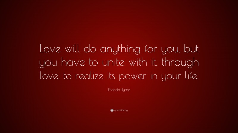 Rhonda Byrne Quote: “Love will do anything for you, but you have to unite with it, through love, to realize its power in your life.”