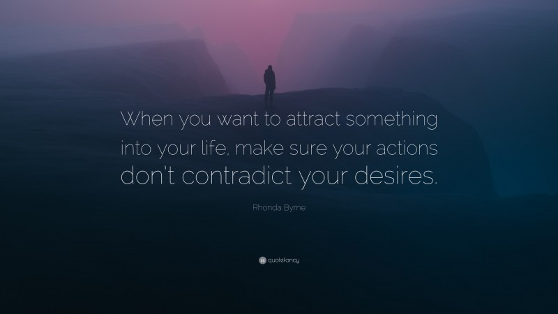 Rhonda Byrne Quote: “When you want to attract something into your life, make sure your actions don’t contradict your desires.”
