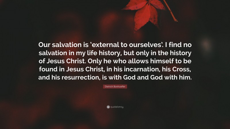 Dietrich Bonhoeffer Quote: “Our salvation is ‘external to ourselves’. I find no salvation in my life history, but only in the history of Jesus Christ. Only he who allows himself to be found in Jesus Christ, in his incarnation, his Cross, and his resurrection, is with God and God with him.”