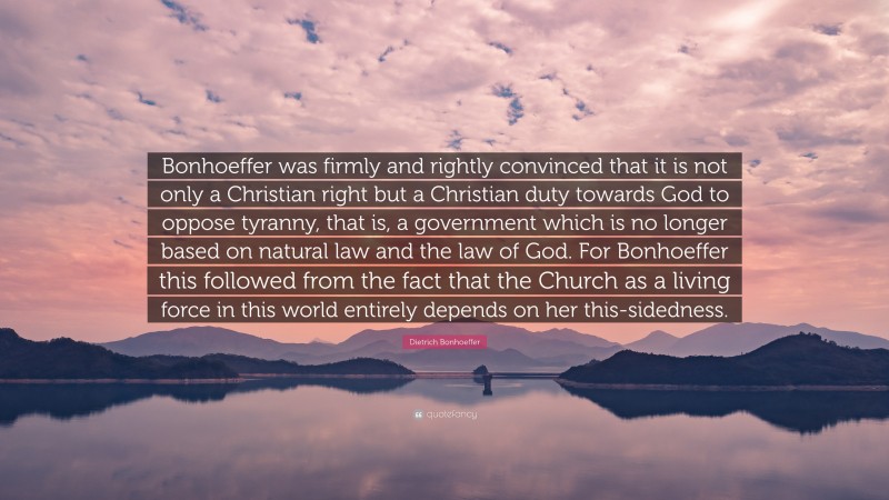 Dietrich Bonhoeffer Quote: “Bonhoeffer was firmly and rightly convinced that it is not only a Christian right but a Christian duty towards God to oppose tyranny, that is, a government which is no longer based on natural law and the law of God. For Bonhoeffer this followed from the fact that the Church as a living force in this world entirely depends on her this-sidedness.”