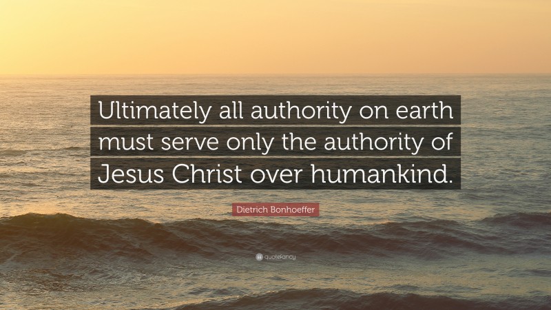Dietrich Bonhoeffer Quote: “Ultimately all authority on earth must serve only the authority of Jesus Christ over humankind.”