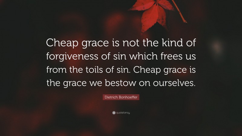 Dietrich Bonhoeffer Quote: “Cheap grace is not the kind of forgiveness of sin which frees us from the toils of sin. Cheap grace is the grace we bestow on ourselves.”